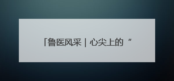 鲁医风采｜心尖上的“舞者”——记威海市立医院党委委员、心外科主任、主任医师景昊