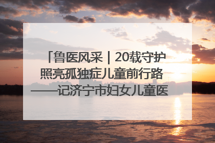 鲁医风采｜20载守护 照亮孤独症儿童前行路——记济宁市妇女儿童医院儿童康复中心主任、副主任技师赵淑珍