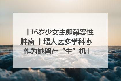 16岁少女患卵巢恶性肿瘤 十堰人医多学科协作为她留存“生”机