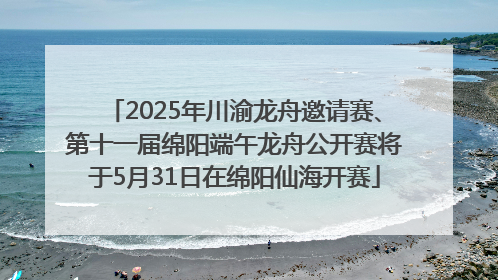 2025年川渝龙舟邀请赛、第十一届绵阳端午龙舟公开赛将于5月31日在绵阳仙海开赛