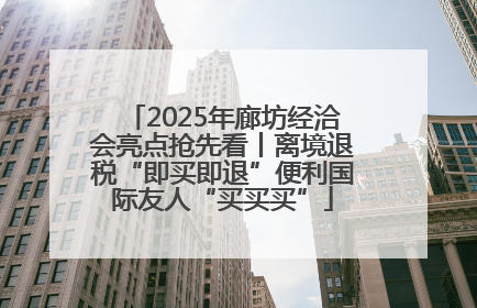 2025年廊坊经洽会亮点抢先看丨离境退税“即买即退”便利国际友人“买买买”