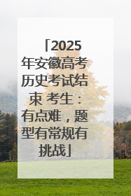 2025年安徽高考历史考试结束 考生：有点难，题型有常规有挑战