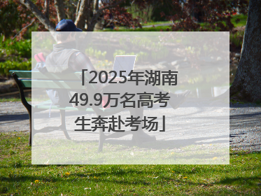 2025年湖南49.9万名高考生奔赴考场