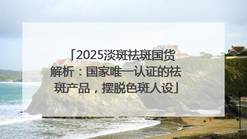2025淡斑祛斑国货解析：国家唯一认证的祛斑产品，摆脱色斑人设