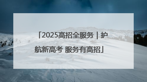 2025高招全服务｜护航新高考 服务有高招