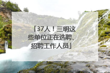 37人！三明这些单位正在选聘、招聘工作人员